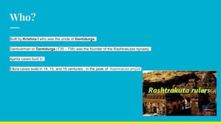 Who?
Built by Krishna I who was the uncle of Dantidurga.
Dantivarman or Dantidurga (735 – 756) was the founder of the Rashtrakutas dynasty.
Ajanta caves buid in
Ellora caves build in 14, 15, and 16 centuries , in the peak of Rashtrakuta empire.
 