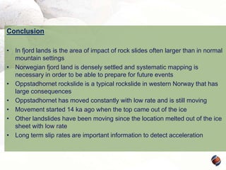 Conclusion
• In fjord lands is the area of impact of rock slides often larger than in normal
mountain settings
• Norwegian fjord land is densely settled and systematic mapping is
necessary in order to be able to prepare for future events
• Oppstadhornet rockslide is a typical rockslide in western Norway that has
large consequences
• Oppstadhornet has moved constantly with low rate and is still moving
• Movement started 14 ka ago when the top came out of the ice
• Other landslides have been moving since the location melted out of the ice
sheet with low rate
• Long term slip rates are important information to detect acceleration

 