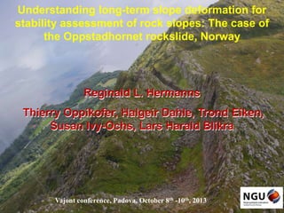 Understanding long-term slope deformation for
stability assessment of rock slopes: The case of
the Oppstadhornet rockslide, Norway

Reginald L. Hermanns
Thierry Oppikofer, Halgeir Dahle, Trond Eiken,
Susan Ivy-Ochs, Lars Harald Blikra

Vajont conference, Padova, October 8th -10th, 2013

 