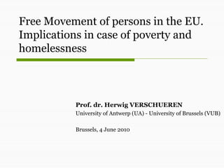 Free Movement of persons in the EU.
Implications in case of poverty and
homelessness



          Prof. dr. Herwig VERSCHUEREN
          University of Antwerp (UA) - University of Brussels (VUB)

          Brussels, 4 June 2010
 