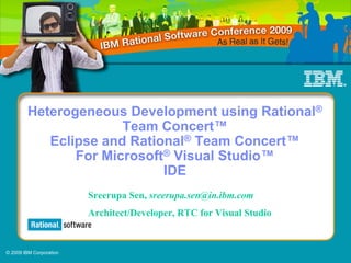 Heterogeneous Development using Rational®
                       Team Concert™
            Eclipse and Rational® Team Concert™
                For Microsoft® Visual Studio™
                             IDE
                         Presenter Sen, sreerupa.sen@in.ibm.com
                            Sreerupa
                            Architect/Developer, RTC for Visual Studio


© 2009 IBM Corporation
 