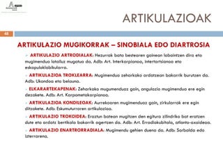 ARTIKULAZIOAK
48


     ARTIKULAZIO MUGIKORRAK – SINOBIALA EDO DIARTROSIA
       ARTIKULAZIO ARTRODIALAK: Hezurrak bata bestearen gainean labaintzen dira eta
      mugimendua lotailuz mugatua da. Adb: Art. Interkarpianoa, intertartsianoa eta
      eskapuloklabikularra.
      ARTIKULAZIOA TROKLEARRA: Mugimendua zeharkako ardatzean bakarrik burutzen da.
      Adb: Ukondoa eta belauna.
       ELKARARTEKAPENAK: Zeharkako mugumenduaz gain, angulazio mugimendua ere egin
      dezakete. Adb: Art. Karpometakarpianoa.
       ARTIKULAZIOA KONDILEOAK: Aurrekoaren mugimenduaz gain, zirkularrak ere egin
      ditzakete. Adb: Eskumuturraren artikulazioa.
       ARTIKULAZIO TROKOIDEA: Eraztun batean mugitzen den egitura zilindriko bat eratzen
      dute eta ardatz bertikala bakarrik agertzen da. Adb: Art. Erradiokubitala, atlanto-axoideoa.
        ARTIKULAZIO ENARTRORRADIALA: Mugimendu gehien duena da. Adb: Sorbalda edo
      izterrarena.
 