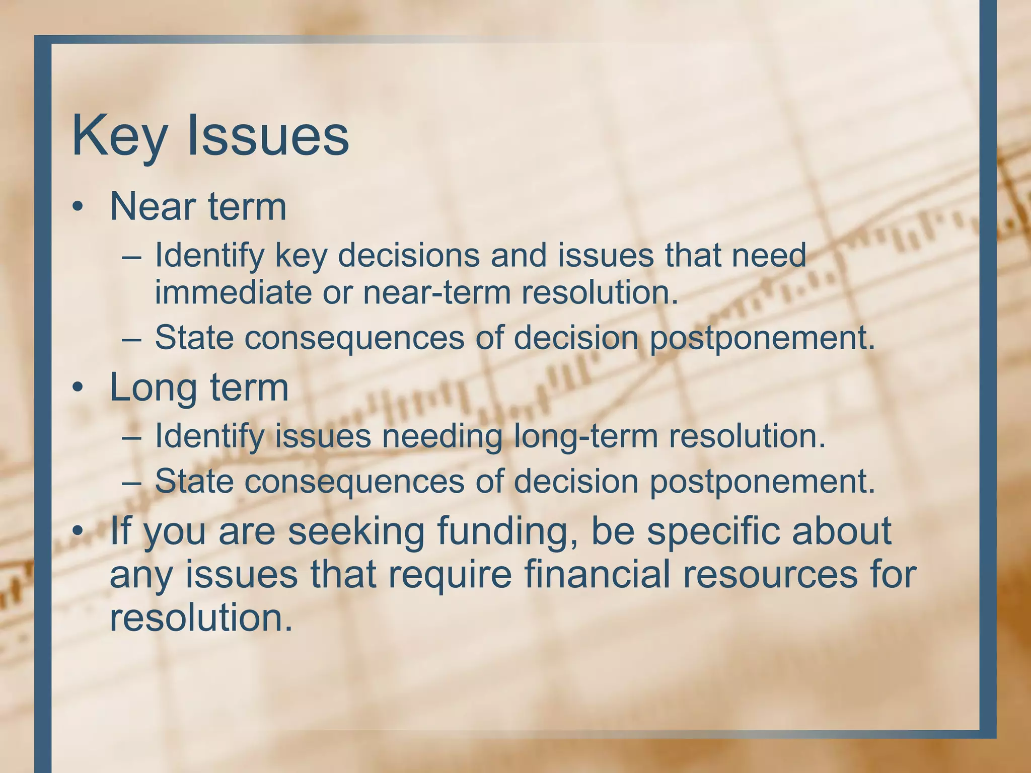 Key Issues
• Near term
– Identify key decisions and issues that need
immediate or near-term resolution.
– State consequences of decision postponement.
• Long term
– Identify issues needing long-term resolution.
– State consequences of decision postponement.
• If you are seeking funding, be specific about
any issues that require financial resources for
resolution.
 