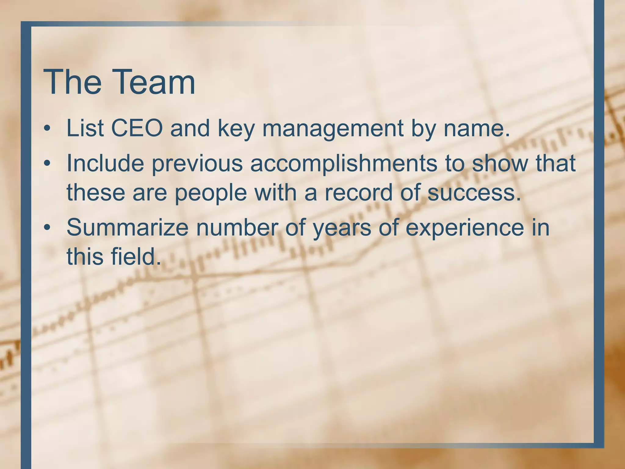 The Team
• List CEO and key management by name.
• Include previous accomplishments to show that
these are people with a record of success.
• Summarize number of years of experience in
this field.
 