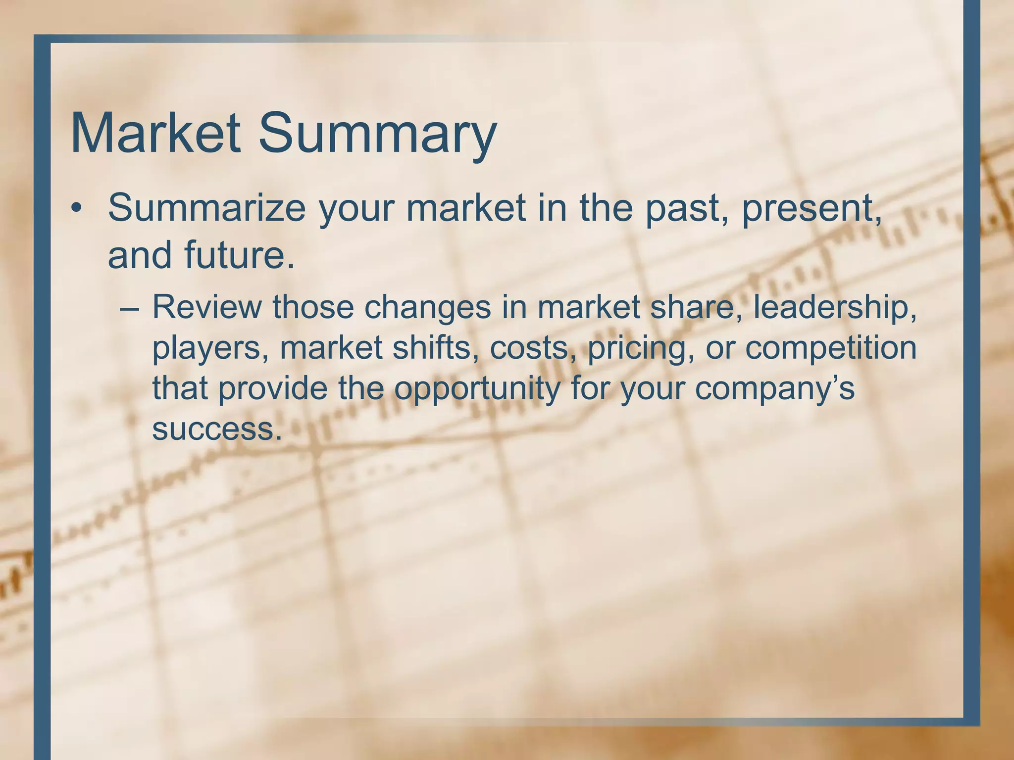 Market Summary
• Summarize your market in the past, present,
and future.
– Review those changes in market share, leadership,
players, market shifts, costs, pricing, or competition
that provide the opportunity for your company’s
success.
 