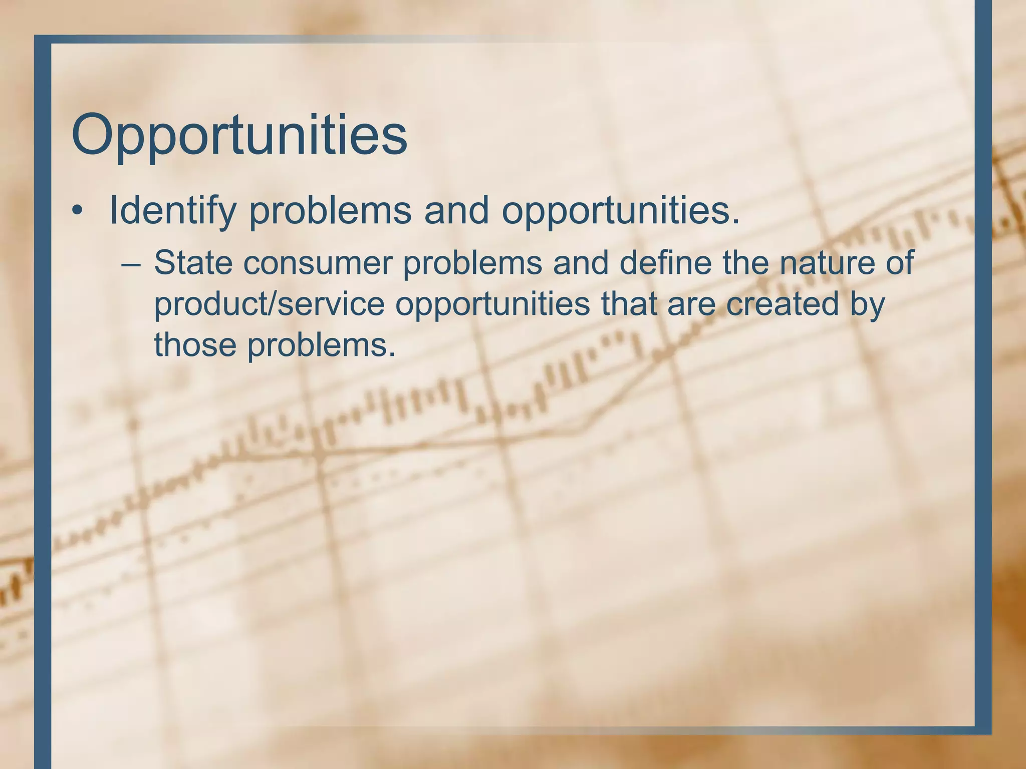 Opportunities
• Identify problems and opportunities.
– State consumer problems and define the nature of
product/service opportunities that are created by
those problems.
 