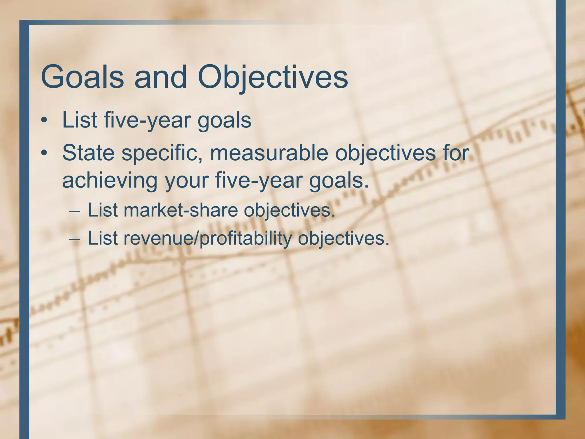 Goals and Objectives
• List five-year goals
• State specific, measurable objectives for
achieving your five-year goals.
– List market-share objectives.
– List revenue/profitability objectives.
 