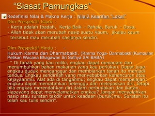 “ Siasat Pamungkas” Redefinisi Nilai & Makna Kerja :  Nilai2 Kearifan “Lokal” Dlm Prespektif Islam : - Kerja adalah Ibadah,  Kerja Baik – Pahala, Buruk – Dosa. - Allah tidak akan merubah nasip suatu Kaum,  jikalau kaum    tersebut mau merubah nasipnya sendiri. Dlm Prespektif Hindu :   -  Hukum Karma dan Dharmabakti. ( Karma Yoga- Darmabakti (Kumpulan Petikan Wacana Bhagawan Sri Sathya SAI BABA )   “  Di tanah yang kau miliki, engkau dapat menanam dan menumbuhkan bahan makanan yang kau perlukan. Dapat juga engkau duduk menganggur dan membiarkan tanah itu menjadi tandus. Engkau sendirilah yang menyebabkan kehancuran atau kejayaanmu. Alat ada di tanganmu; engkau dapat mempelajari; engkau dapat mematahkan belenggu dan melepaskan diri, tetapi bila engkau merendahkan diri dalam perbudakan dan ikatan, siapayang dapat menyelamatkan engkau? Jangan menyalahkan nasip atau suratan takdir untuk keadaan (buruk)mu. Suratan itu telah kau tulis sendiri”. 
