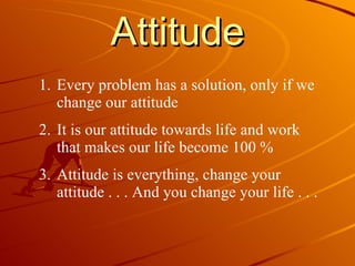 Attitude Every problem has a solution, only if we change our attitude It is our attitude towards life and work that makes our life become 100 % Attitude is everything, change your attitude . . . And you change your life . . . 