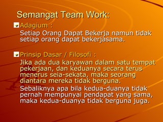 Semangat Team Work: Adagium : Setiap Orang Dapat Bekerja namun tidak setiap orang dapat bekerjasama. Prinsip Dasar / Filosofi : Jika ada dua karyawan dalam satu tempat pekerjaan, dan keduanya secara terus menerus seia-sekata, maka seorang diantara mereka tidak berguna. Sebaliknya apa bila kedua-duanya tidak pernah mempunyai pendapat yang sama, maka kedua-duanya tidak berguna juga. 