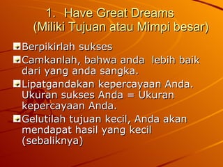 Have Great Dreams  (Miliki Tujuan atau Mimpi besar) Berpikirlah sukses Camkanlah, bahwa anda  lebih baik dari yang anda sangka. Lipatgandakan kepercayaan Anda.  Ukuran sukses Anda = Ukuran kepercayaan Anda. Gelutilah tujuan kecil, Anda akan mendapat hasil yang kecil (sebaliknya) 