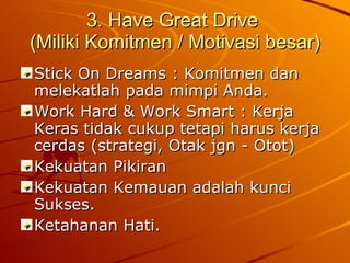 3. Have Great Drive  (Miliki Komitmen / Motivasi besar) Stick On Dreams : Komitmen dan melekatlah pada mimpi Anda. Work Hard & Work Smart : Kerja Keras tidak cukup tetapi harus kerja cerdas (strategi, Otak jgn - Otot) Kekuatan Pikiran Kekuatan Kemauan adalah kunci Sukses. Ketahanan Hati.  