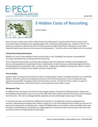                                                                                                                    BLOG POST
 
                                                      Expect Technical Staffing | www.expectllc.com | 303‐946‐3436 
  3 Hidden Costs of Recruiting 
 
      by Chris Specht 
 
 
 
 
How much does it really cost to staff an office of technical professionals?  A good number of human resource and 
recruitment experts will speak to you regarding agency fees, marketing and campaign costs.  However is that it?  The 
majority of companies undervalue the role of outside resource providers while they’re looking to cut costs, which 
frequently leads to poor decisions that increase recruiting expenses.  Therefore, what are the hidden costs of recruiting? 
 
Technical Recruiting Administration  
Whether you use an onsite staffing or human resource team or not, somebody in your group is accountable for 
recruiting, a procedure that can be long and time consuming. 
From writing the job description, launching a job campaign to get fresh applicants, handling in‐bound applications, 
phone screening applicants, responding to emails, conducting face‐to‐face interviews, conducting background checks, 
checking references, presenting the offer, and after all that – dealing with candidates that reject your offer, it’s easy to 
see that effective recruiting has more hidden costs than meets the eye. 
 
Time to Employ 
A good number of companies track the time it takes to employ people, however completely overlook it as an overheads 
expense.  Given the usual technical staffing environment, the normal hiring duration is 10 to 12 weeks (from job 
opportunity to job offer), throughout which time the position is vacant.  For that time there is either no output or 
efficiency at that position, and sometimes there is more expensive contract labor in place. 
 
Management Time  
An additional main overhead is the time the hiring manager spends in the technical staffing procedure, stating roles, 
interviewing and assessing CVs, and, since more than 50% of the offers made are declined, the process can be repeated 
more than once.  This cost is unchanged whether applicants are recruited through outsourcing or in‐house. 
 
In summary, the exact cost of technical staffing and recruitment is not simply how much you compensate your 
recruiters, advertisement and agency fees, without a doubt this is a tip of the iceberg that has an effect on every part of 
your business productivity and performance.  A typical $70,000 position can cost twice in actual and hidden costs, even 
founded on standard figures, and whether you employ agencies, or internal recruiters the end result is the same, total 
recruitment costs rare roughly double the base salary.  
 