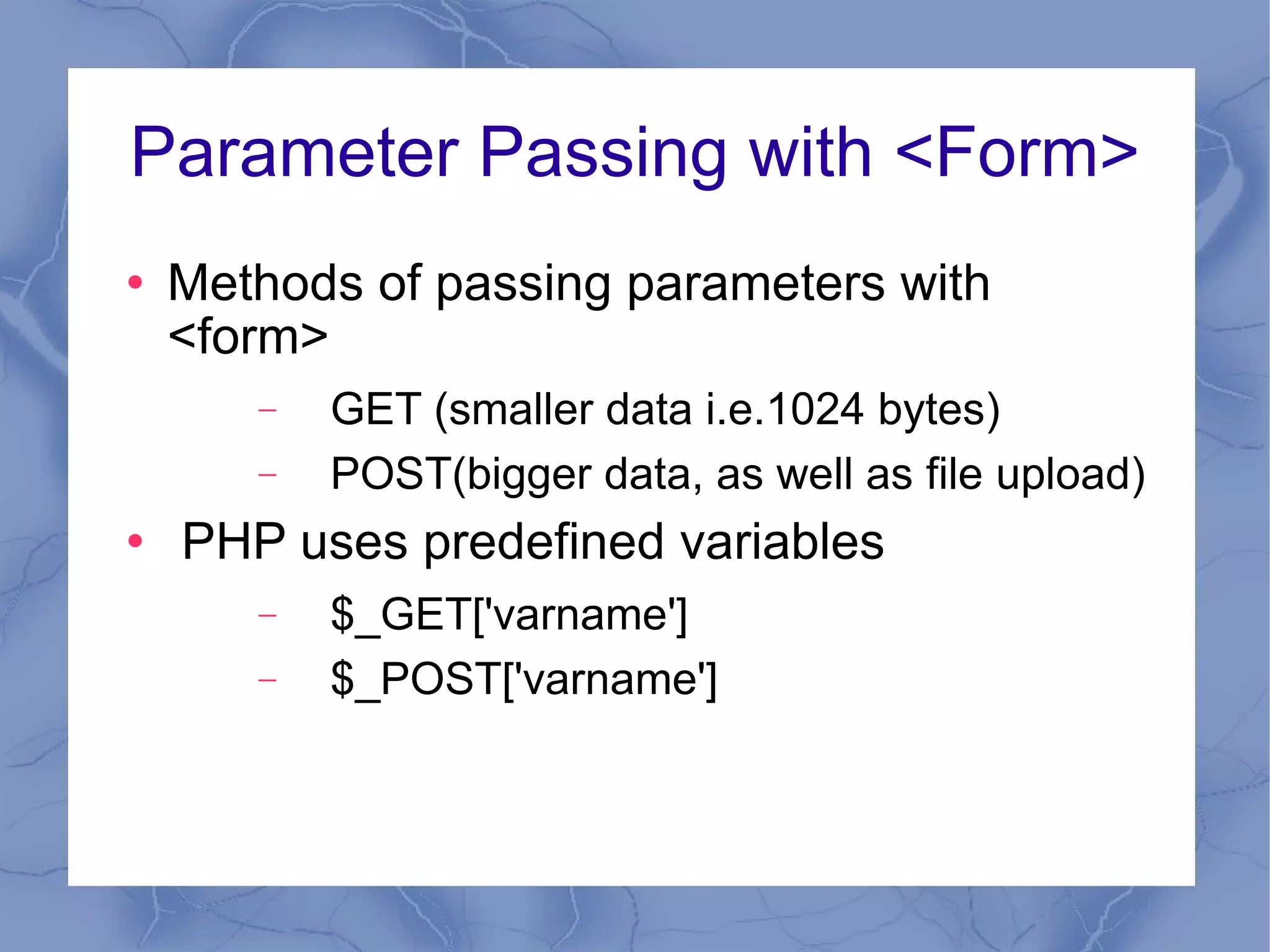 Parameter Passing with <Form> Methods of passing parameters with <form> GET (smaller data i.e.1024 bytes) POST(bigger data, as well as file upload) PHP uses predefined variables $_GET['varname'] $_POST['varname'] 