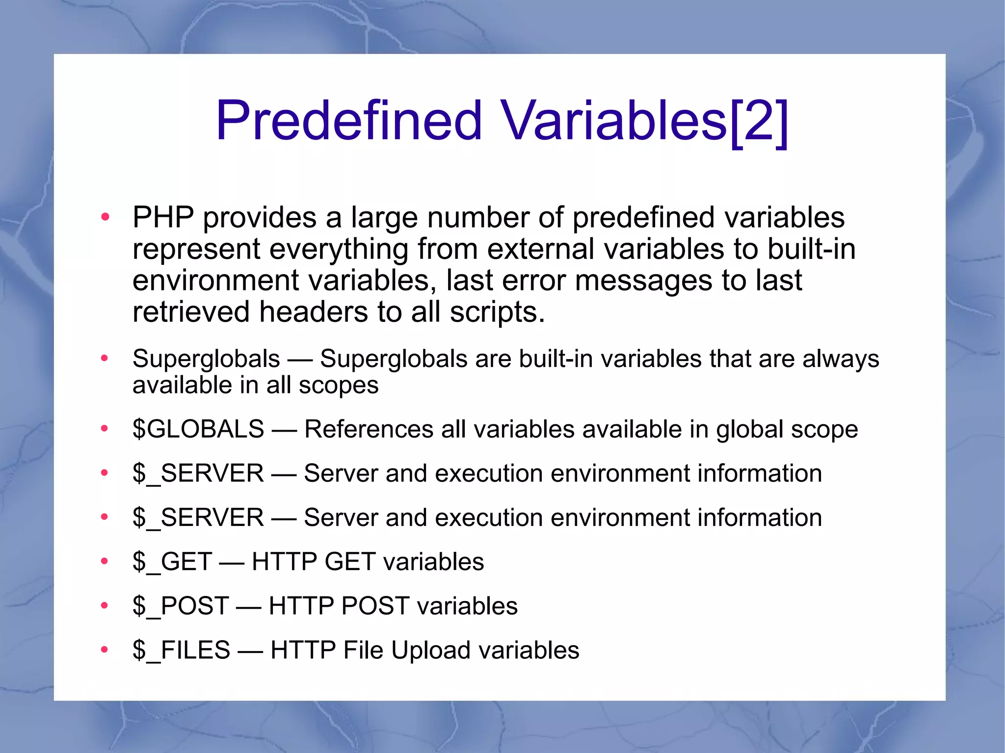 Predefined Variables[2] PHP provides a large number of predefined variables represent everything from external variables to built-in environment variables, last error messages to last retrieved headers to all scripts.  Superglobals — Superglobals are built-in variables that are always available in all scopes $GLOBALS — References all variables available in global scope $_SERVER — Server and execution environment information $_SERVER — Server and execution environment information $_GET — HTTP GET variables $_POST — HTTP POST variables $_FILES — HTTP File Upload variables 