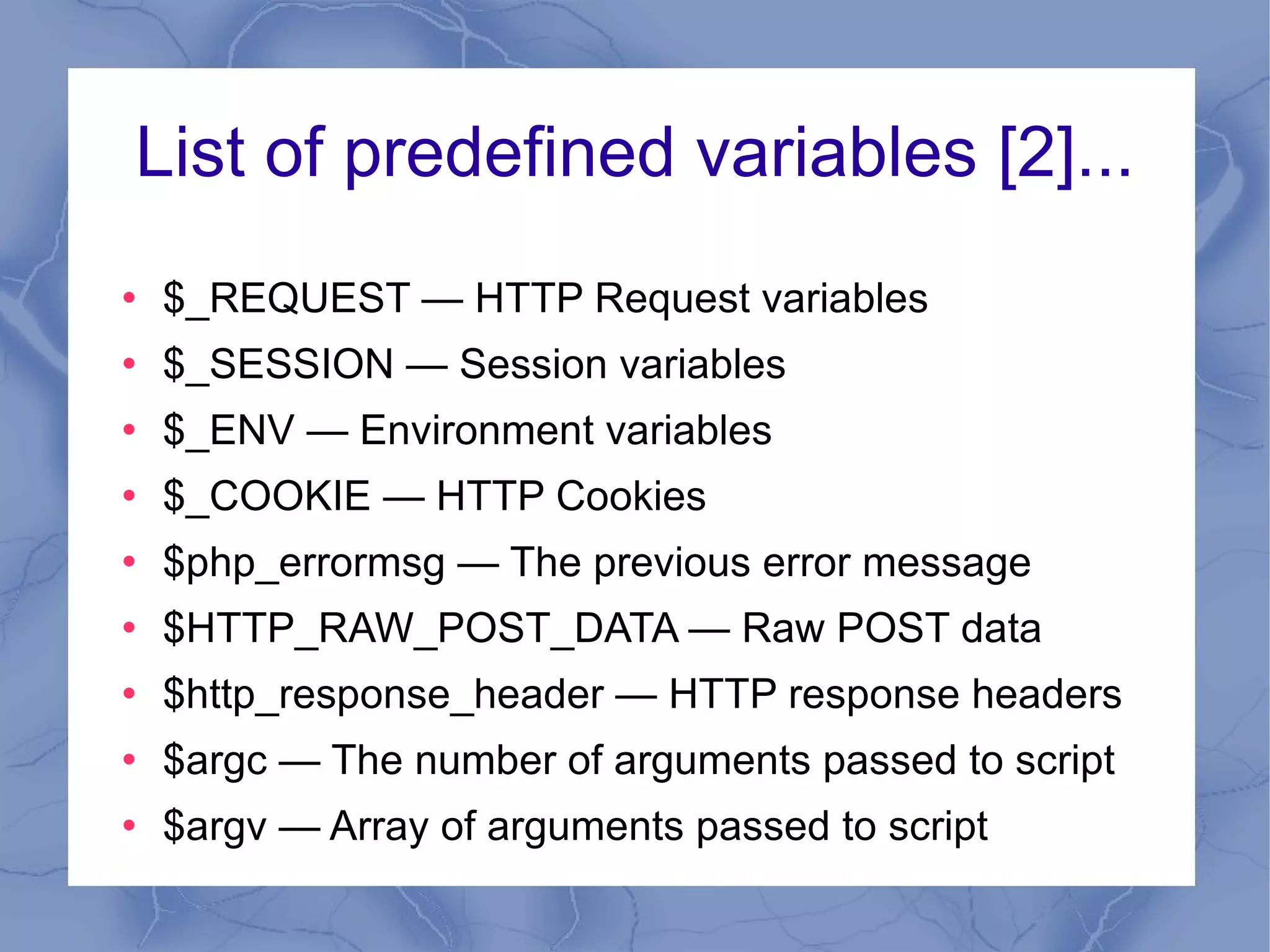 List of predefined variables [2]... $_REQUEST — HTTP Request variables $_SESSION — Session variables $_ENV — Environment variables $_COOKIE — HTTP Cookies $php_errormsg — The previous error message $HTTP_RAW_POST_DATA — Raw POST data $http_response_header — HTTP response headers $argc — The number of arguments passed to script $argv — Array of arguments passed to script 