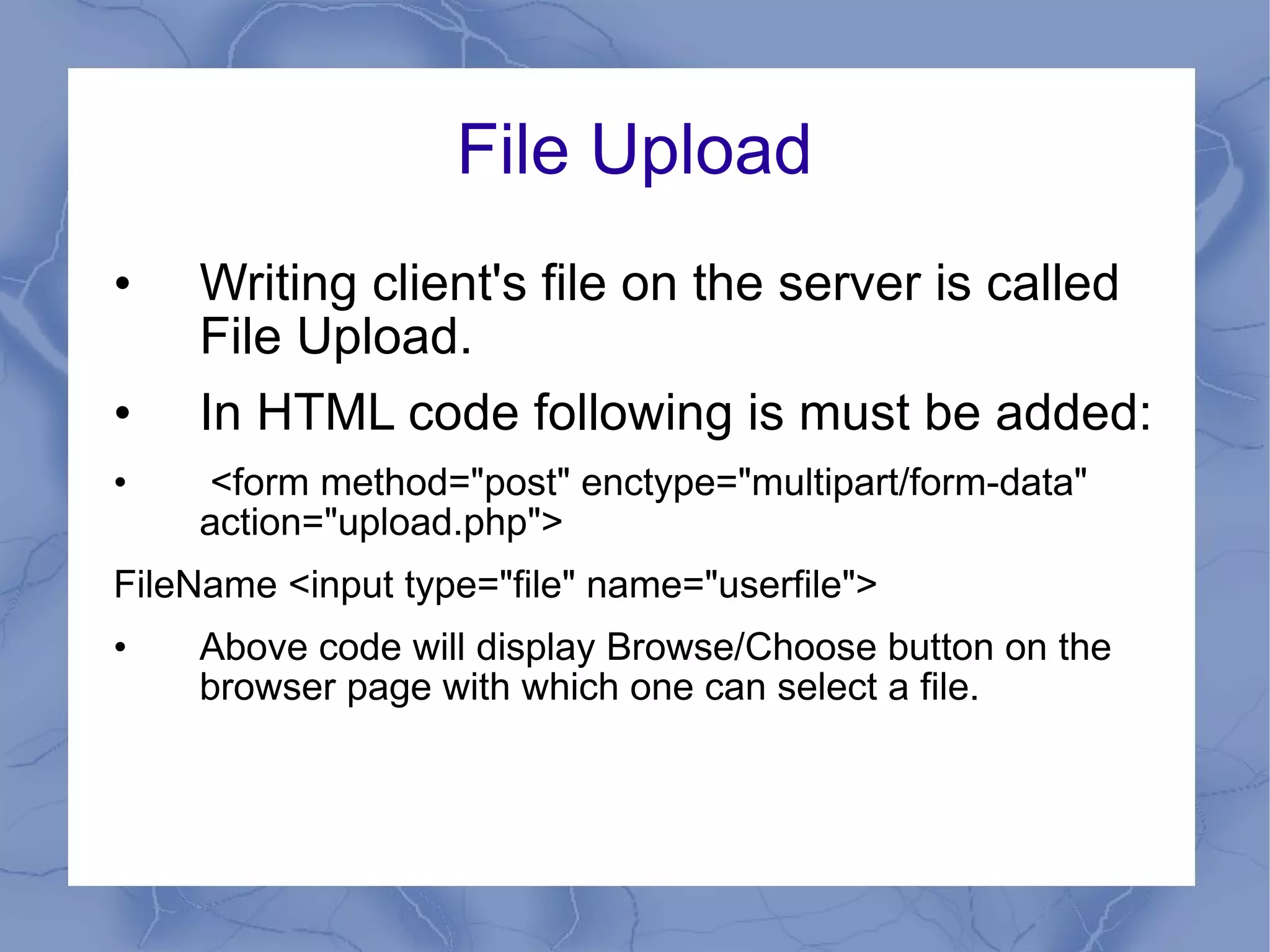 File Upload Writing client's file on the server is called File Upload. In HTML code following is must be added:  <form method=&quot;post&quot; enctype=&quot;multipart/form-data&quot;  action=&quot;upload.php&quot;> FileName <input type=&quot;file&quot; name=&quot;userfile&quot;> Above code will display Browse/Choose button on the browser page with which one can select a file. 