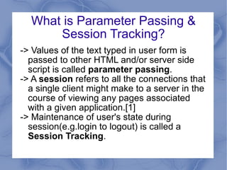 What is Parameter Passing & Session Tracking? -> Values of the text typed in user form is passed to other HTML and/or server side script is called  parameter passing . -> A  session  refers to all the connections that a single client might make to a server in the course of viewing any pages associated with a given application.[1] -> Maintenance of user's state during session(e.g.login to logout) is called a  Session Tracking . 
