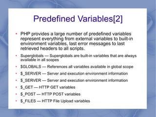 Predefined Variables[2] PHP provides a large number of predefined variables represent everything from external variables to built-in environment variables, last error messages to last retrieved headers to all scripts.  Superglobals — Superglobals are built-in variables that are always available in all scopes $GLOBALS — References all variables available in global scope $_SERVER — Server and execution environment information $_SERVER — Server and execution environment information $_GET — HTTP GET variables $_POST — HTTP POST variables $_FILES — HTTP File Upload variables 