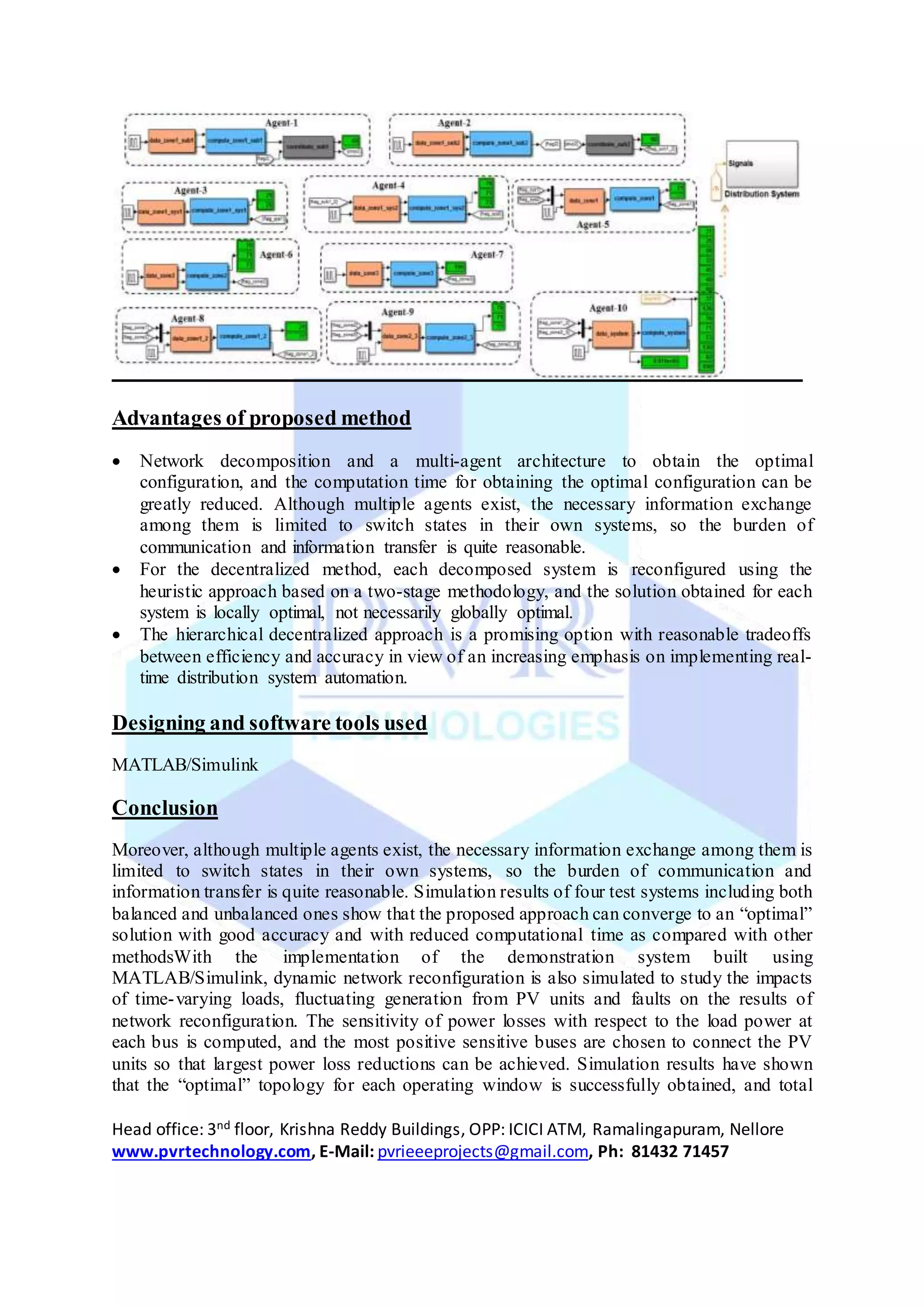 Head office: 3nd floor, Krishna Reddy Buildings, OPP: ICICI ATM, Ramalingapuram, Nellore
www.pvrtechnology.com, E-Mail: pvrieeeprojects@gmail.com, Ph: 81432 71457
Advantages of proposed method
 Network decomposition and a multi-agent architecture to obtain the optimal
configuration, and the computation time for obtaining the optimal configuration can be
greatly reduced. Although multiple agents exist, the necessary information exchange
among them is limited to switch states in their own systems, so the burden of
communication and information transfer is quite reasonable.
 For the decentralized method, each decomposed system is reconfigured using the
heuristic approach based on a two-stage methodology, and the solution obtained for each
system is locally optimal, not necessarily globally optimal.
 The hierarchical decentralized approach is a promising option with reasonable tradeoffs
between efficiency and accuracy in view of an increasing emphasis on implementing real-
time distribution system automation.
Designing and software tools used
MATLAB/Simulink
Conclusion
Moreover, although multiple agents exist, the necessary information exchange among them is
limited to switch states in their own systems, so the burden of communication and
information transfer is quite reasonable. Simulation results of four test systems including both
balanced and unbalanced ones show that the proposed approach can converge to an “optimal”
solution with good accuracy and with reduced computational time as compared with other
methodsWith the implementation of the demonstration system built using
MATLAB/Simulink, dynamic network reconfiguration is also simulated to study the impacts
of time-varying loads, fluctuating generation from PV units and faults on the results of
network reconfiguration. The sensitivity of power losses with respect to the load power at
each bus is computed, and the most positive sensitive buses are chosen to connect the PV
units so that largest power loss reductions can be achieved. Simulation results have shown
that the “optimal” topology for each operating window is successfully obtained, and total
 