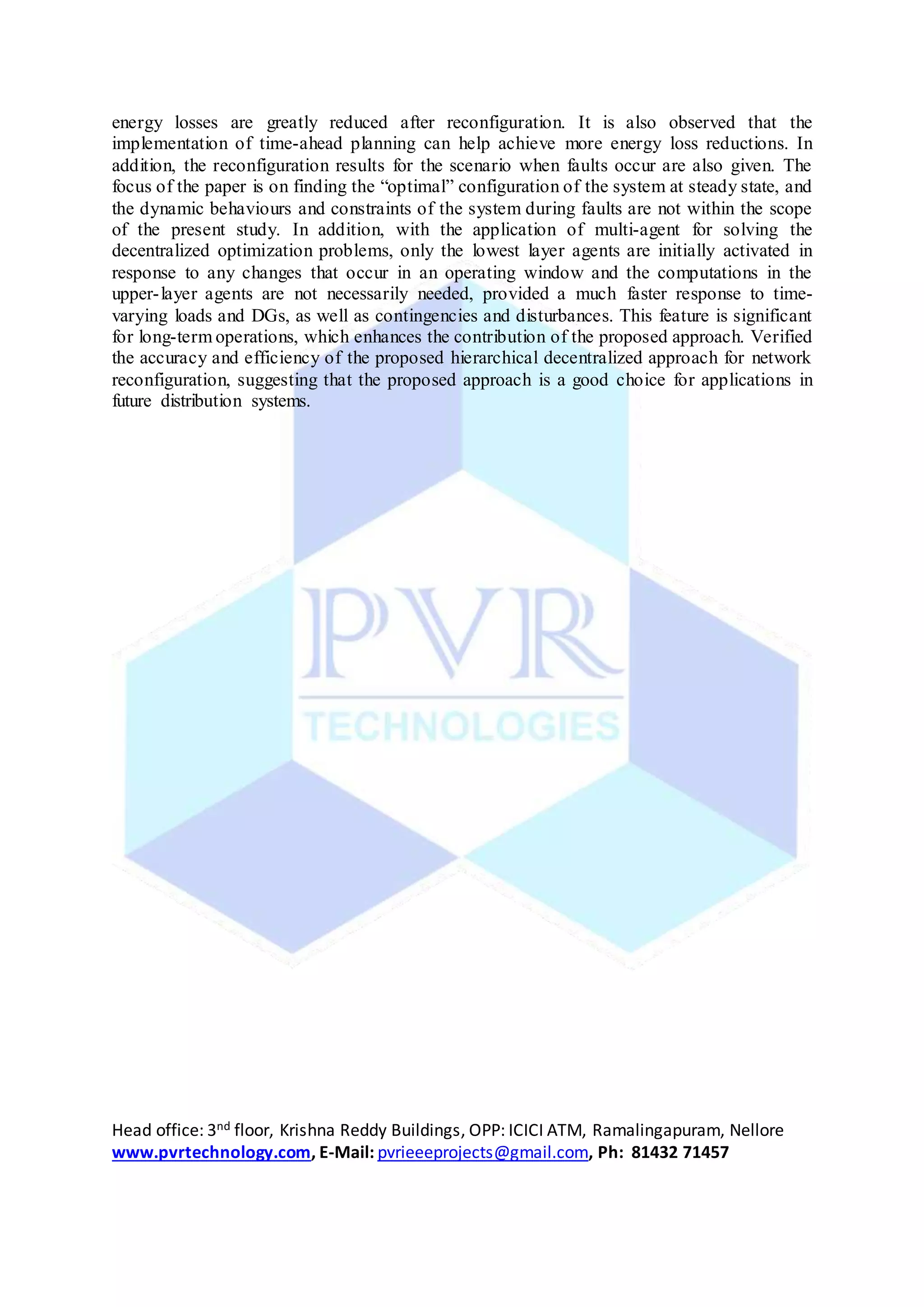 Head office: 3nd floor, Krishna Reddy Buildings, OPP: ICICI ATM, Ramalingapuram, Nellore
www.pvrtechnology.com, E-Mail: pvrieeeprojects@gmail.com, Ph: 81432 71457
energy losses are greatly reduced after reconfiguration. It is also observed that the
implementation of time-ahead planning can help achieve more energy loss reductions. In
addition, the reconfiguration results for the scenario when faults occur are also given. The
focus of the paper is on finding the “optimal” configuration of the system at steady state, and
the dynamic behaviours and constraints of the system during faults are not within the scope
of the present study. In addition, with the application of multi-agent for solving the
decentralized optimization problems, only the lowest layer agents are initially activated in
response to any changes that occur in an operating window and the computations in the
upper-layer agents are not necessarily needed, provided a much faster response to time-
varying loads and DGs, as well as contingencies and disturbances. This feature is significant
for long-term operations, which enhances the contribution of the proposed approach. Verified
the accuracy and efficiency of the proposed hierarchical decentralized approach for network
reconfiguration, suggesting that the proposed approach is a good choice for applications in
future distribution systems.
 