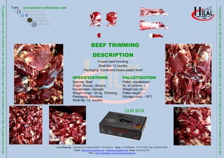 Gsm WhatsApp +34659452159 +380634456495 +77014781354 Phone +77012666846 +77272734973 Fax +903422325046
Email : hilalmeat.kz@yandex.com hilalgroup.ua@gmail.com Skype: hilalcasing1968
Web : https://hilalmeatkz.wixsite.com/hilalmeatgroup
HILAL
MEAT
GROUP
Inc.
HILAL
MEAT
GROUP
Inc.
HILAL
MEAT
GROUP
Inc.
HILAL
MEAT
GROUP
Inc.
HILAL
MEAT
GROUP
Inc..
international confirmation code
ES10.1.684/J C.E.E
KZA.05/W-0318/E
EC.X-Deuc.0113
UA10038605247
GE405169035
HILAL
MEAT
GROUP
Inc.
HILAL
MEAT
GROUP
Inc.
HILAL
MEAT
GROUP
Inc.
HILAL
MEAT
GROUP
Inc.
HILAL
MEAT
GROUP
Inc..
BEEF TRIMMING
80/20DESCRIPTION
Frozen beef trimming
Shelf life: 12 months
Packaging: Cardboard boxes plastic lined
SPECIFICATIONS
Species Beef
Origin: Russia, Ukraine ,
Kazakhıstan, Georgia
Weight range : 20 kg Trimming
Packaging: Stockinet
Shelf life: 12 months
PALLETIZATION
Pallet: unpalletized
Nr. of cartons: --
Weight per crt: --
Pallet weight: --
Storage cond.: -18°C
OUR BOX
 
