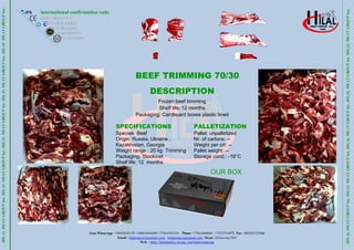 Gsm WhatsApp +34659452159 +380634456495 +77014781354 Phone +77012666846 +77272734973 Fax +903422325046
Email : hilalmeat.kz@yandex.com hilalgroup.ua@gmail.com Skype: hilalcasing1968
Web : https://hilalmeatkz.wixsite.com/hilalmeatgroup
HILAL
MEAT
GROUP
Inc.
HILAL
MEAT
GROUP
Inc.
HILAL
MEAT
GROUP
Inc.
HILAL
MEAT
GROUP
Inc.
HILAL
MEAT
GROUP
Inc..
international confirmation code
ES10.1.684/J C.E.E
KZA.05/W-0318/E
EC.X-Deuc.0113
UA10038605247
GE405169035
HILAL
MEAT
GROUP
Inc.
HILAL
MEAT
GROUP
Inc.
HILAL
MEAT
GROUP
Inc.
HILAL
MEAT
GROUP
Inc.
HILAL
MEAT
GROUP
Inc..
BEEF TRIMMING 70/30
DESCRIPTION
Frozen beef trimming
Shelf life: 12 months
Packaging: Cardboard boxes plastic lined
SPECIFICATIONS
Species Beef
Origin: Russia, Ukraine ,
Kazakhıstan, Georgia
Weight range : 20 kg Trimming
Packaging: Stockinet
Shelf life: 12 months
PALLETIZATION
Pallet: unpalletized
Nr. of cartons: --
Weight per crt: --
Pallet weight: --
Storage cond.: -18°C
OUR BOX
 