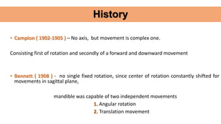 History
• Campion ( 1902-1905 ) – No axis, but movement is complex one.
Consisting first of rotation and secondly of a forward and downward movement
• Bennett ( 1908 ) - no single fixed rotation, since center of rotation constantly shifted for
movements in sagittal plane,
mandible was capable of two independent movements
1. Angular rotation
2. Translation movement
 