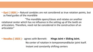 • Gysi ( 1920 ) – Natural condyles are not considered as true rotation points, but
as fixed guides of the mandible
"The mandible opens/closes and rotates on another
rotational center which has no influence in the setting up of the teeth on
articulators. Therefore, need not be considered in the construction of an
articulator.”
• Needles ( 1923 ) - agrees with Bennett: Hinge Joint + Sliding Joint.
No center of rotation in temporomandibular joint itself.
Instant and constantly shifting centers
 
