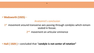 • Wadsworth (1925) –
Anatomist's conclusion
1st movement around transverse axis passing through condyles which remain
seated in fossae.
2nd movement on articular eminence
• Hall ( 1929 ) – concluded that “condyle is not center of rotation”
`
 