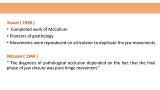 Stuart ( 1939 )
• Completed work of McCollum
• Pioneers of gnathology
• Movements were reproduced on articulator to duplicate the jaw movements
McLean ( 1944 )
" The diagnosis of pathological occlusion depended on the fact that the final
phase of jaw closure was pure hinge movement.“
 