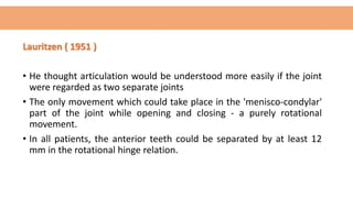 Lauritzen ( 1951 )
• He thought articulation would be understood more easily if the joint
were regarded as two separate joints
• The only movement which could take place in the 'menisco-condylar'
part of the joint while opening and closing - a purely rotational
movement.
• In all patients, the anterior teeth could be separated by at least 12
mm in the rotational hinge relation.
 