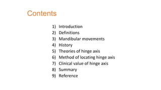 Contents
1) Introduction
2) Definitions
3) Mandibular movements
4) History
5) Theories of hinge axis
6) Method of locating hinge axis
7) Clinical value of hinge axis
8) Summary
9) Reference
 
