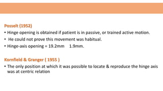 Posselt (1952)
• Hinge opening is obtained if patient is in passive, or trained active motion.
• He could not prove this movement was habitual.
• Hinge-axis opening = 19.2mm 1.9mm.
Kornfield & Granger ( 1955 )
• The only position at which it was possible to locate & reproduce the hinge axis
was at centric relation
 