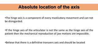 •The hinge axis is a component of every masticatory movement and can not
be disregarded.
•If the hinge axis of the articulator is not the same as the hinge axis of the
patient then the mechanical reproduction of jaw motions are impossible.
•Believe that there is a definitive transvers axis and should be located
Absolute location of the axis
 