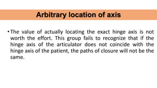 •The value of actually locating the exact hinge axis is not
worth the effort. This group fails to recognize that if the
hinge axis of the articulator does not coincide with the
hinge axis of the patient, the paths of closure will not be the
same.
Arbitrary location of axis
 