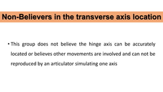 • This group does not believe the hinge axis can be accurately
located or believes other movements are involved and can not be
reproduced by an articulator simulating one axis
Non-Believers in the transverse axis location
 
