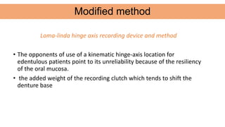 Loma-linda hinge axis recording device and method
• The opponents of use of a kinematic hinge-axis location for
edentulous patients point to its unreliability because of the resiliency
of the oral mucosa.
• the added weight of the recording clutch which tends to shift the
denture base
Modified method
 