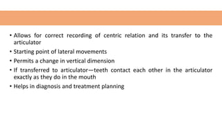 • Allows for correct recording of centric relation and its transfer to the
articulator
• Starting point of lateral movements
• Permits a change in vertical dimension
• If transferred to articulator—teeth contact each other in the articulator
exactly as they do in the mouth
• Helps in diagnosis and treatment planning
 