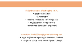 Patient variables affecting the T.H.A.
• locations Condyle
• Asymmetry
• Inability to locate a true hinge axis
• Myospasm or joint pathosis
• Emotional conditions of patient
Factors of the recording system affecting THA
• Right angle non-right angle system of the bow
• Length of stylus arms and sharpness of styli
 