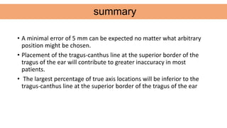 • A minimal error of 5 mm can be expected no matter what arbitrary
position might be chosen.
• Placement of the tragus-canthus line at the superior border of the
tragus of the ear will contribute to greater inaccuracy in most
patients.
• The largest percentage of true axis locations will be inferior to the
tragus-canthus line at the superior border of the tragus of the ear
summary
 