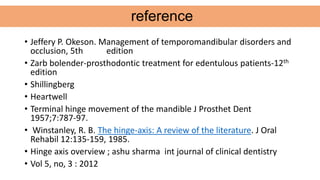 • Jeffery P. Okeson. Management of temporomandibular disorders and
occlusion, 5th edition
• Zarb bolender-prosthodontic treatment for edentulous patients-12th
edition
• Shillingberg
• Heartwell
• Terminal hinge movement of the mandible J Prosthet Dent
1957;7:787-97.
• Winstanley, R. B. The hinge-axis: A review of the literature. J Oral
Rehabil 12:135-159, 1985.
• Hinge axis overview ; ashu sharma int journal of clinical dentistry
• Vol 5, no, 3 : 2012
reference
 