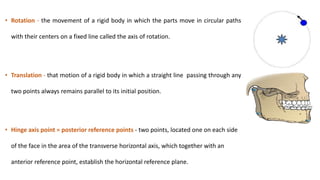• Rotation - the movement of a rigid body in which the parts move in circular paths
with their centers on a fixed line called the axis of rotation.
• Translation - that motion of a rigid body in which a straight line passing through any
two points always remains parallel to its initial position.
• Hinge axis point = posterior reference points - two points, located one on each side
of the face in the area of the transverse horizontal axis, which together with an
anterior reference point, establish the horizontal reference plane.
 