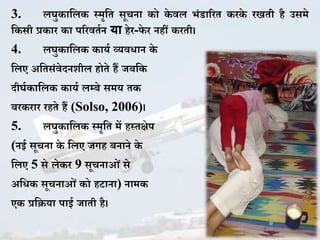3. लघु ाकल स्मृकत सूचना ो े वल भिंडाररत र े रखती है उसमे
क सी प्र ार ा पररवतजन या हेर-फे र नहीं रती।
4. लघु ाकल ायज व्यविान े
कलए अकतसिंवेदनिील होते हैं जबक
दीघज ाकल ायज लम्बे समय त
बर रार रहते हैं (Solso, 2006)।
5. लघु ाकल स्मृकत में हस्तक्षेप
(नई सूचना े कलए जगह बनाने े
कलए 5 से ले र 9 सूचनाओिं से
अकि सूचनाओिं ो हटाना) नाम
ए प्रकिया पाई जाती है।
 