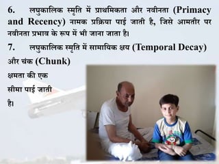 6. लघु ाकल स्मृकत में प्राथकम ता और नवीनता (Primacy
and Recency) नाम प्रकिया पाई जाती है, कजसे आमतौर पर
नवीनता प्रभाव े रूप में भी जाना जाता है।
7. लघु ाकल स्मृकत में सामाकय क्षय (Temporal Decay)
और चिं (Chunk)
क्षमता ी ए
सीमा पाई जाती
है।
 