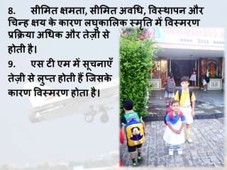 8. सीलमि िमिा, सीलमि अवधध, ववस्थापन औि
धचन्ह िय के कािणा लघुकाललक स्मृति में ववस्मिणा
प्रक्रिया अधधक औि िेज़ी से
होिी है।
9. एस ट एम में सूचनाएाँ
िेज़ी से लुप्ि होिी हैं जजसके
कािणा ववस्मिणा होिा है।
 