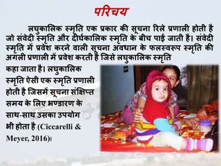 परिचय
लघुकाललक स्मृति एक प्रकाि की सूचना रिले प्रणााल होिी है
जो संवेद स्मृति औि द घघकाललक स्मृति के बीच पाई जािी है। संवेद
स्मृति में प्रवेश किने वाल सूचना अवधान के फलस्वरूप स्मृति की
अगल प्रणााल में प्रवेश कििी है जजसे लघुकाललक स्मृति
कहा जािा है। लघुकाललक
स्मृति ऐसी एक स्मृति प्रणााल
होिी है जजसमें सूचना संक्षिप्ि
समय के ललए भण्डािणा के
साथ-साथ उसका उपयोग
भी होिा है (Ciccarelli &
Meyer, 2016)।
 