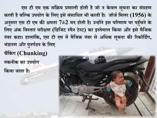 एस टी एम ए सकिय प्रणाली होती है जो न े वल सूचना ा सिंग्रहण
रती है बकक उपयोग े कलए इसे सिंसाकित भी रती है। जॉजज कमलर (1956) े
अनुसार एस टी एम ी क्षमता 7±2 मद होती है। उन्होंने इस पररणाम पर पहुुँचने े
कलए अिं कवस्तार परीक्षण (कडकजट स्पैन टेस्ट) ा इस्तेमाल क या और इसे मैकज
निंबर हा। हालािंक , एस टी एम में मैकज निंबर से अकि सूचना ी रर ॉकडिंग,
भिंडारण और पुनगजठन े कलए
चैंक िं ग (Chunking)
त नी ा उपयोग
क या जाता है।
 
