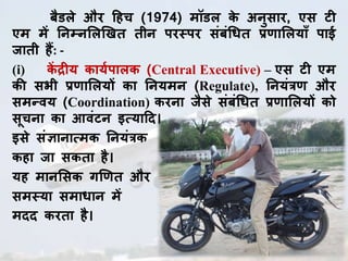 बैडले औि हहच (1974) मॉडल के अनुसाि, एस ट
एम में तनम्नललखिि िीन पिस्पि संबंधधि प्रणााललयााँ पाई
जािी हैं: -
(i) कें द्र य कायघपालक (Central Executive) – एस ट एम
की सभी प्रणााललयों का तनयमन (Regulate), तनयंत्रणा औि
समन्वय (Coordination) किना जैसे संबंधधि प्रणााललयों को
सूचना का आवंटन इत्याहद।
इसे संज्ञानात्मक तनयंत्रक
कहा जा सकिा है।
यह मानलसक गखणाि औि
समस्या समाधान में
मदद कििा है।
 