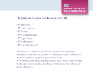• Hiperpigmentação Pós-Inflamatória (HI)
• Cicatriciais
• Pós-dermatites
• Pós-acne
• Pós-queimaduras
• Pós-peelings
• Pós-cirúrgicas
• Pós-depilação, etc
Inflamação = Aumento na atividade dos melanócitos e na produção e
distribuição de melanina na epiderme / se inflamação rompe a camada mais
inferior da epiderme = pigmento depositado na derme
 Normalmente, requerem tratamento mais longo e interferência
médica pela profundidade (peelings superficiais e luz pulsada são
muito utilizados)
 